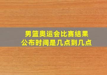 男篮奥运会比赛结果公布时间是几点到几点