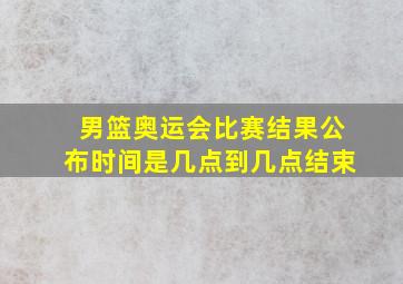 男篮奥运会比赛结果公布时间是几点到几点结束