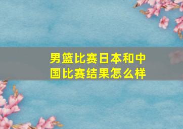 男篮比赛日本和中国比赛结果怎么样