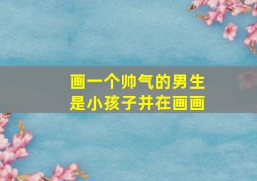 画一个帅气的男生是小孩子并在画画