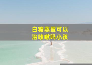 白糖蒸蛋可以治咳嗽吗小孩