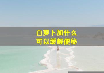 白萝卜加什么可以缓解便秘