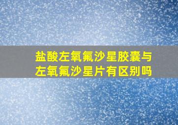 盐酸左氧氟沙星胶囊与左氧氟沙星片有区别吗