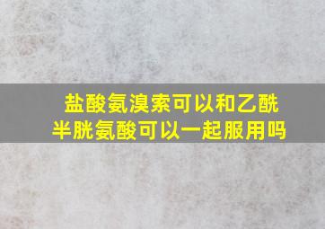 盐酸氨溴索可以和乙酰半胱氨酸可以一起服用吗