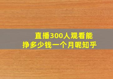 直播300人观看能挣多少钱一个月呢知乎