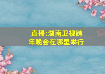 直播:湖南卫视跨年晚会在哪里举行