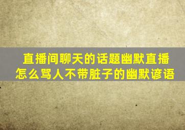 直播间聊天的话题幽默直播怎么骂人不带脏子的幽默谚语