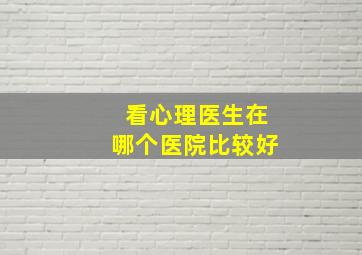 看心理医生在哪个医院比较好