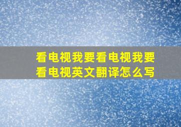 看电视我要看电视我要看电视英文翻译怎么写