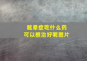 眩晕症吃什么药可以根治好呢图片