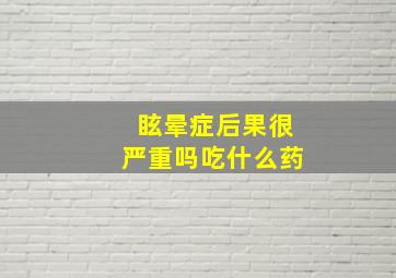 眩晕症后果很严重吗吃什么药