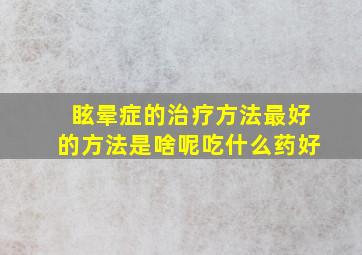 眩晕症的治疗方法最好的方法是啥呢吃什么药好