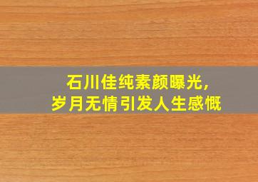 石川佳纯素颜曝光,岁月无情引发人生感慨