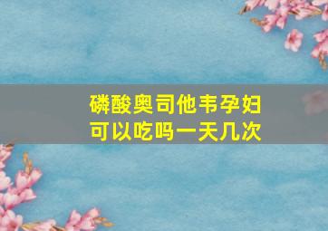 磷酸奥司他韦孕妇可以吃吗一天几次