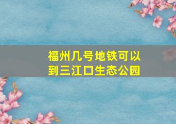 福州几号地铁可以到三江口生态公园