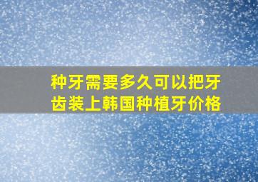 种牙需要多久可以把牙齿装上韩国种植牙价格