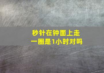 秒针在钟面上走一圈是1小时对吗