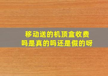 移动送的机顶盒收费吗是真的吗还是假的呀