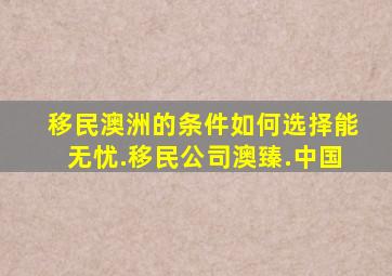 移民澳洲的条件如何选择能无忧.移民公司澳臻.中国