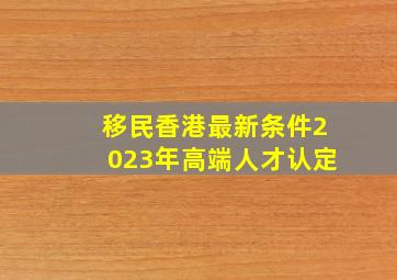 移民香港最新条件2023年高端人才认定