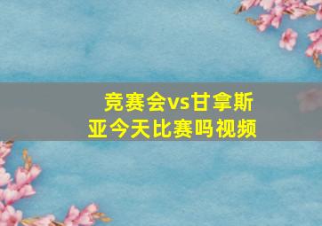 竞赛会vs甘拿斯亚今天比赛吗视频