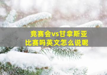 竞赛会vs甘拿斯亚比赛吗英文怎么说呢