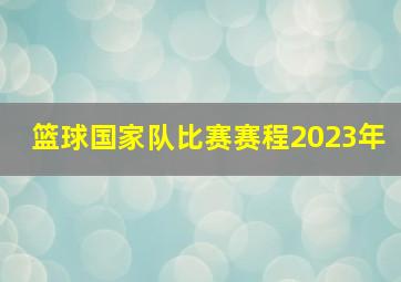 篮球国家队比赛赛程2023年