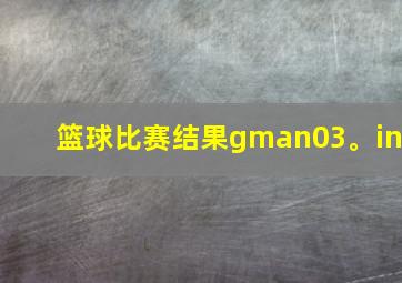 篮球比赛结果gman03。in