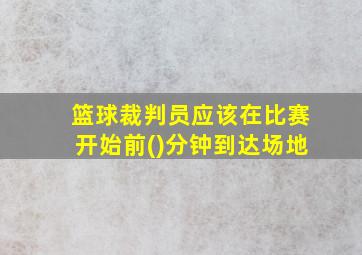 篮球裁判员应该在比赛开始前()分钟到达场地