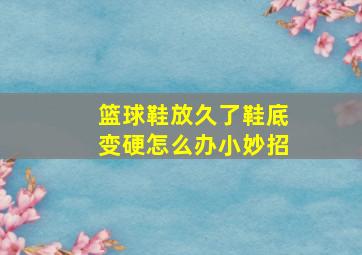 篮球鞋放久了鞋底变硬怎么办小妙招