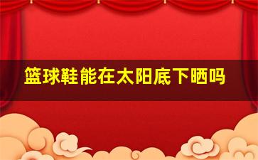 篮球鞋能在太阳底下晒吗