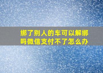 绑了别人的车可以解绑吗微信支付不了怎么办