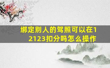 绑定别人的驾照可以在12123扣分吗怎么操作