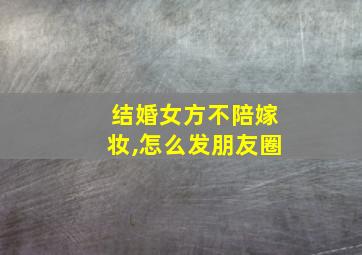 结婚女方不陪嫁妆,怎么发朋友圈