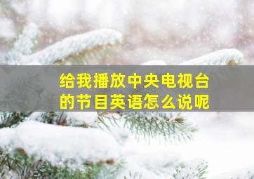 给我播放中央电视台的节目英语怎么说呢