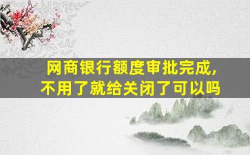 网商银行额度审批完成,不用了就给关闭了可以吗