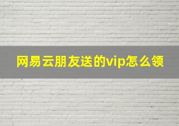 网易云朋友送的vip怎么领