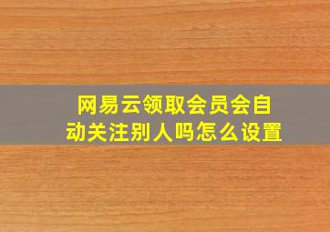 网易云领取会员会自动关注别人吗怎么设置