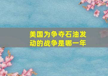 美国为争夺石油发动的战争是哪一年