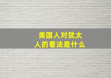 美国人对犹太人的看法是什么