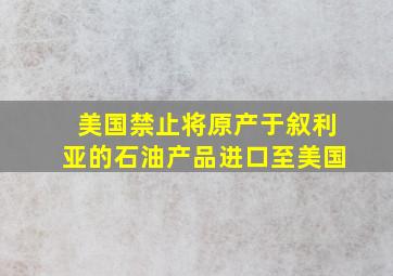 美国禁止将原产于叙利亚的石油产品进口至美国