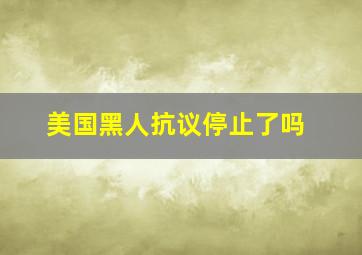 美国黑人抗议停止了吗