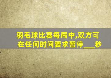 羽毛球比赛每局中,双方可在任何时间要求暂停___秒