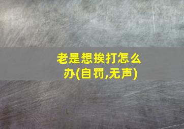 老是想挨打怎么办(自罚,无声)