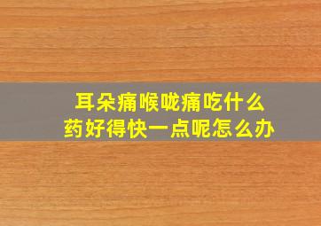 耳朵痛喉咙痛吃什么药好得快一点呢怎么办