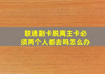 联通副卡脱离主卡必须两个人都去吗怎么办