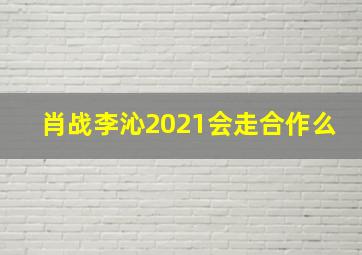 肖战李沁2021会走合作么