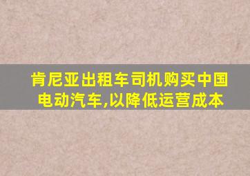 肯尼亚出租车司机购买中国电动汽车,以降低运营成本