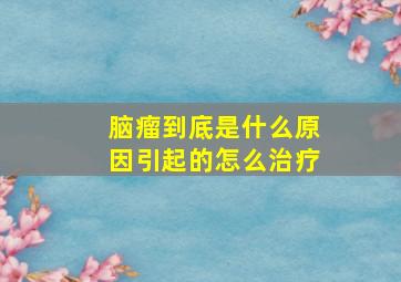 脑瘤到底是什么原因引起的怎么治疗