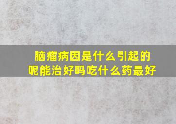 脑瘤病因是什么引起的呢能治好吗吃什么药最好